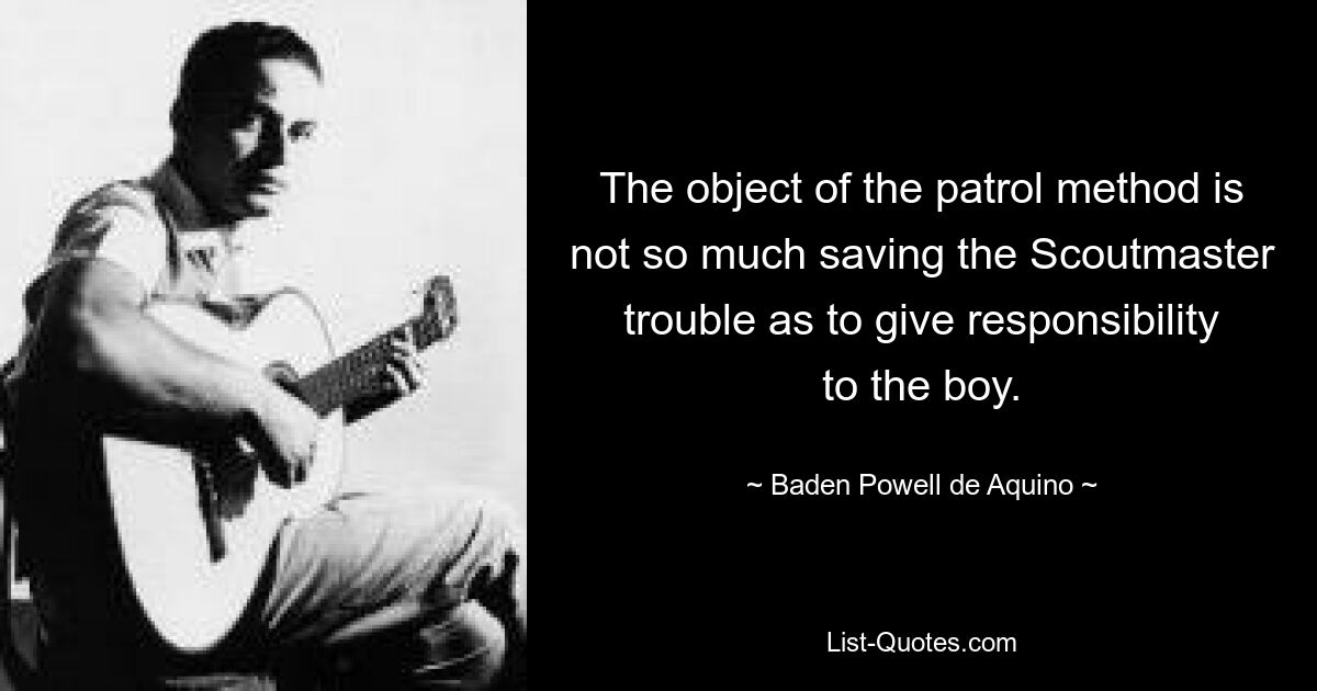 The object of the patrol method is not so much saving the Scoutmaster trouble as to give responsibility to the boy. — © Baden Powell de Aquino