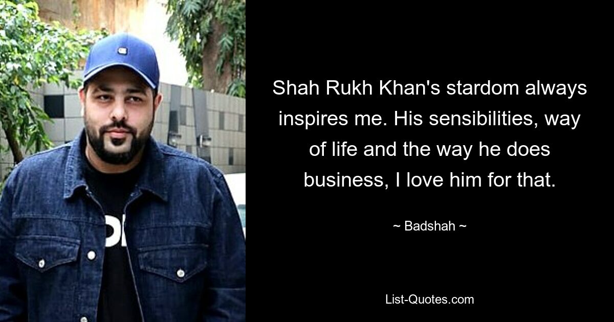 Shah Rukh Khan's stardom always inspires me. His sensibilities, way of life and the way he does business, I love him for that. — © Badshah