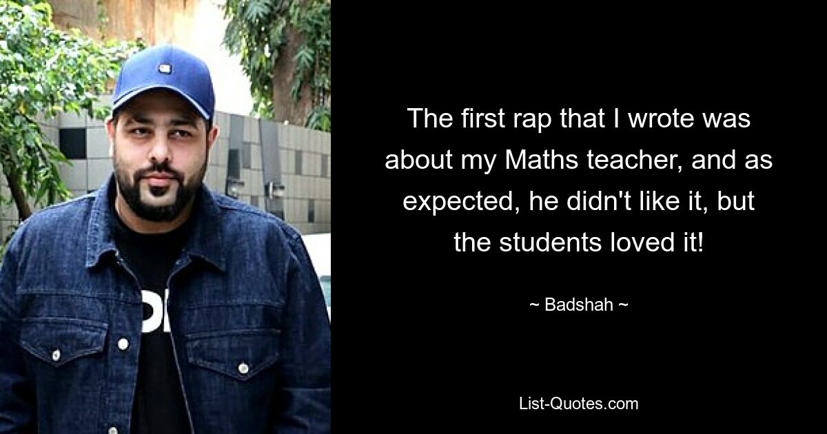 The first rap that I wrote was about my Maths teacher, and as expected, he didn't like it, but the students loved it! — © Badshah