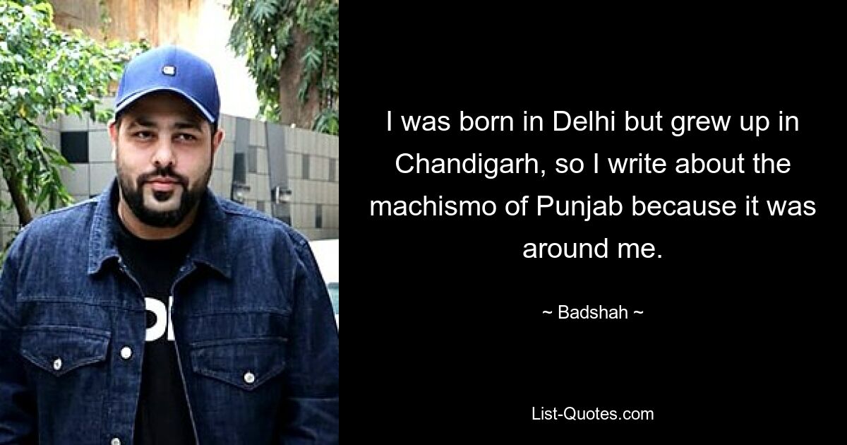 I was born in Delhi but grew up in Chandigarh, so I write about the machismo of Punjab because it was around me. — © Badshah