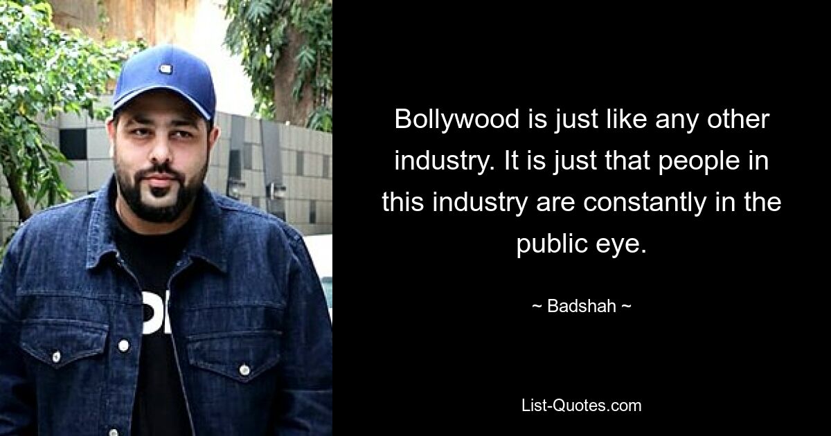 Bollywood is just like any other industry. It is just that people in this industry are constantly in the public eye. — © Badshah