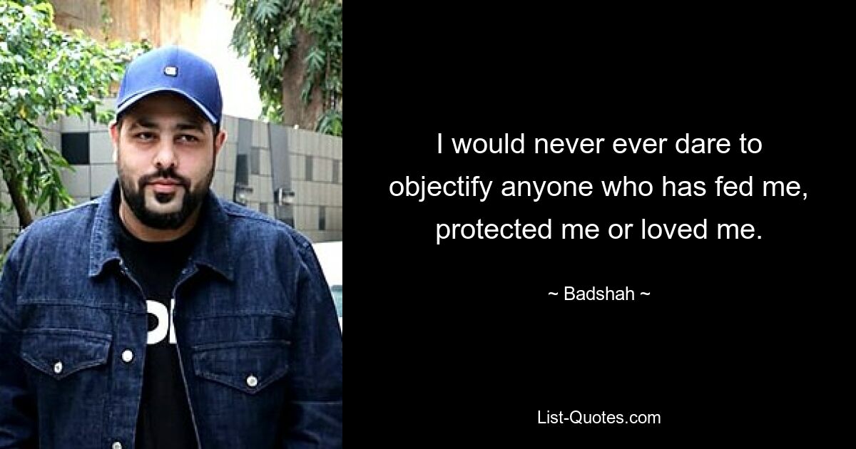 I would never ever dare to objectify anyone who has fed me, protected me or loved me. — © Badshah