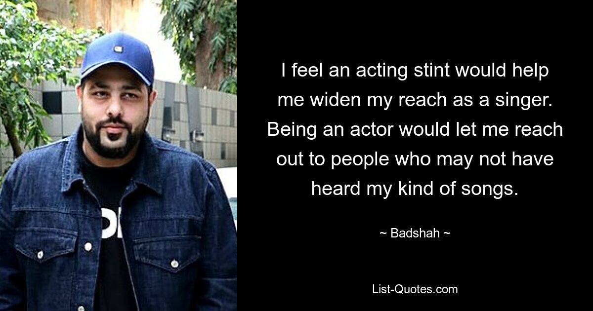 I feel an acting stint would help me widen my reach as a singer. Being an actor would let me reach out to people who may not have heard my kind of songs. — © Badshah