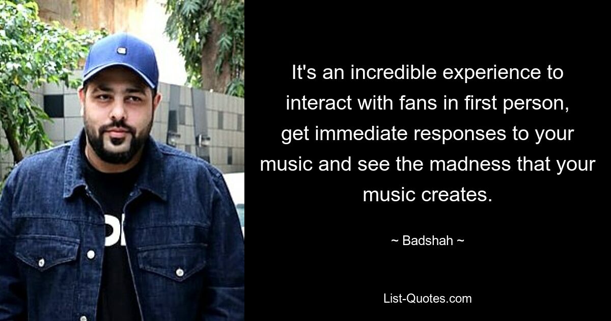 It's an incredible experience to interact with fans in first person, get immediate responses to your music and see the madness that your music creates. — © Badshah