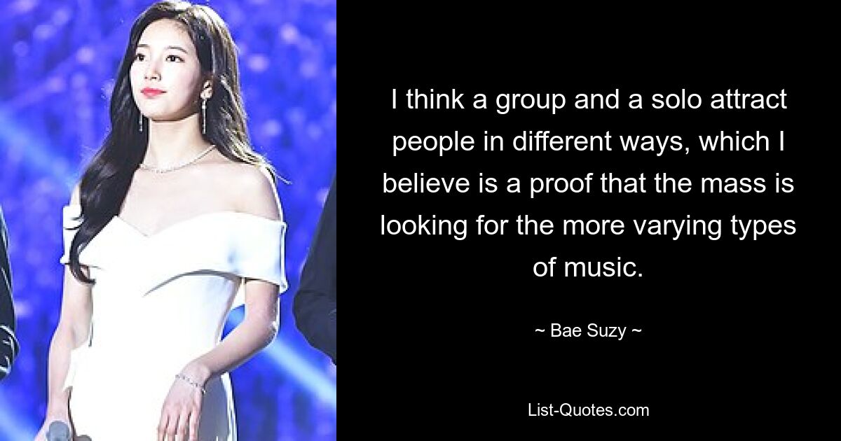 I think a group and a solo attract people in different ways, which I believe is a proof that the mass is looking for the more varying types of music. — © Bae Suzy