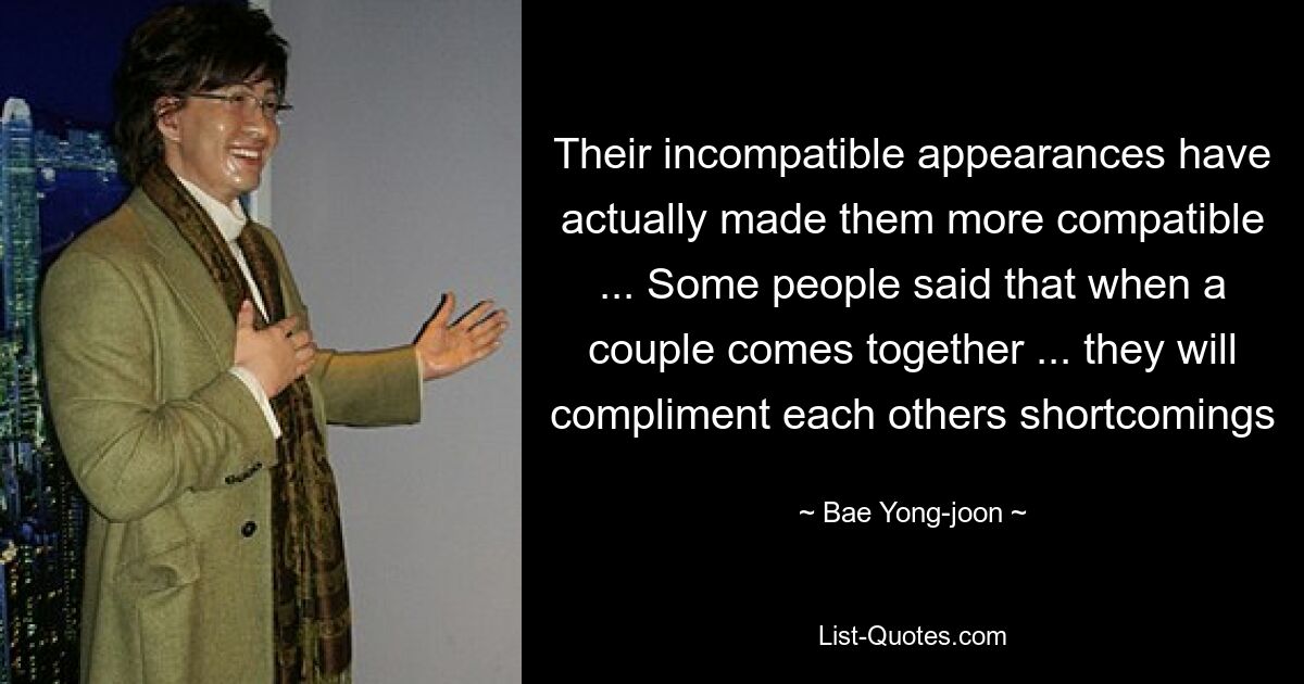 Their incompatible appearances have actually made them more compatible ... Some people said that when a couple comes together ... they will compliment each others shortcomings — © Bae Yong-joon