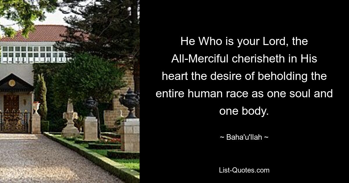 He Who is your Lord, the All-Merciful cherisheth in His heart the desire of beholding the entire human race as one soul and one body. — © Baha'u'llah