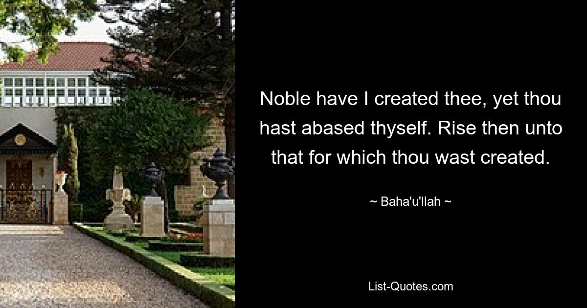 Noble have I created thee, yet thou hast abased thyself. Rise then unto that for which thou wast created. — © Baha'u'llah