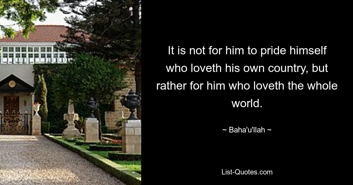 It is not for him to pride himself who loveth his own country, but rather for him who loveth the whole world. — © Baha'u'llah