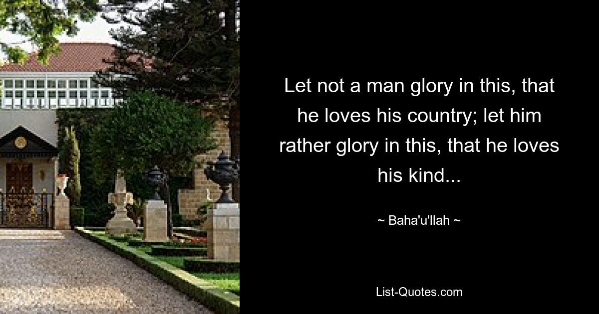 Let not a man glory in this, that he loves his country; let him rather glory in this, that he loves his kind... — © Baha'u'llah