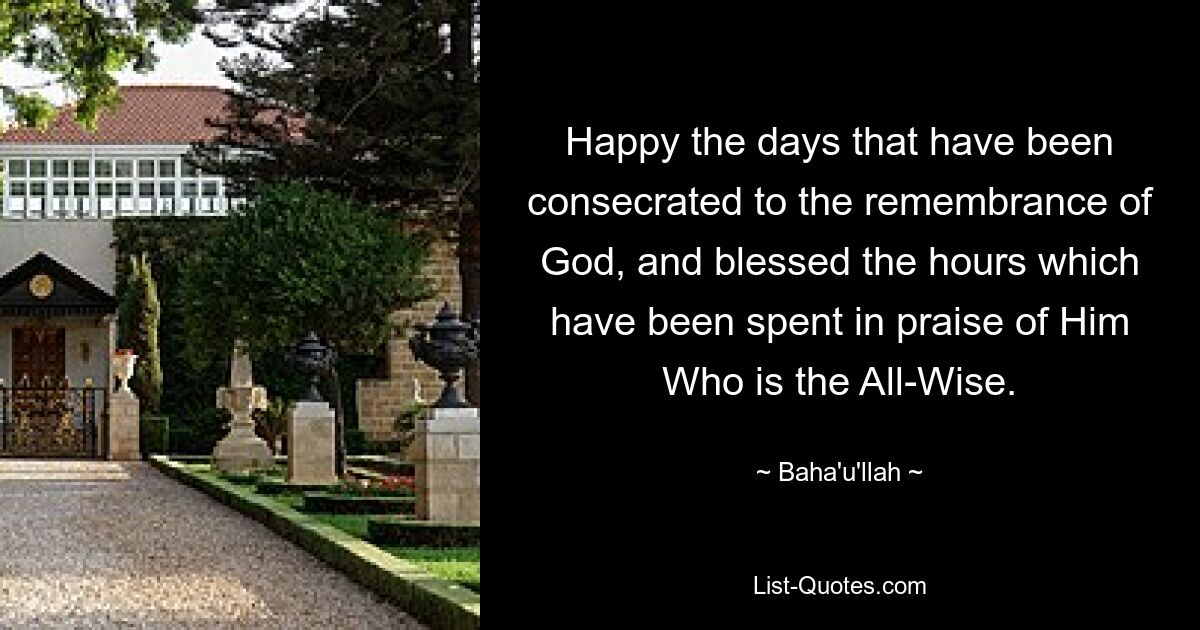 Happy the days that have been consecrated to the remembrance of God, and blessed the hours which have been spent in praise of Him Who is the All-Wise. — © Baha'u'llah