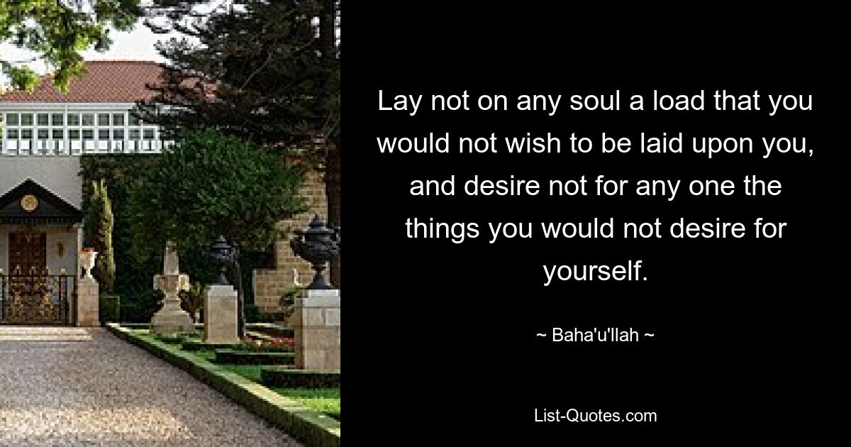 Lay not on any soul a load that you would not wish to be laid upon you, and desire not for any one the things you would not desire for yourself. — © Baha'u'llah