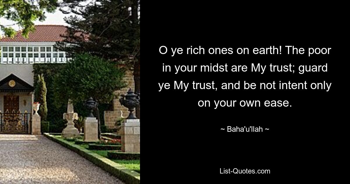 O ye rich ones on earth! The poor in your midst are My trust; guard ye My trust, and be not intent only on your own ease. — © Baha'u'llah