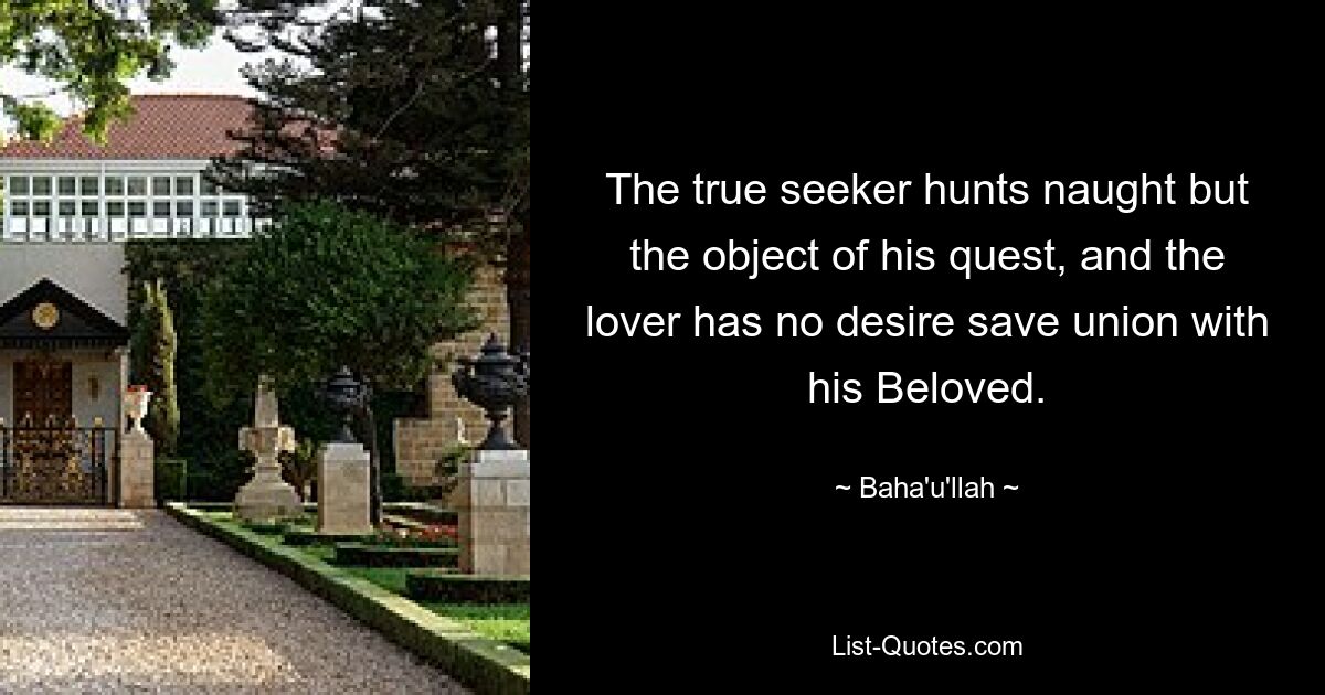 The true seeker hunts naught but the object of his quest, and the lover has no desire save union with his Beloved. — © Baha'u'llah