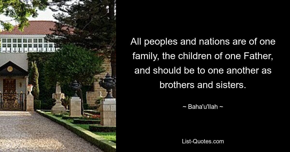 All peoples and nations are of one family, the children of one Father, and should be to one another as brothers and sisters. — © Baha'u'llah