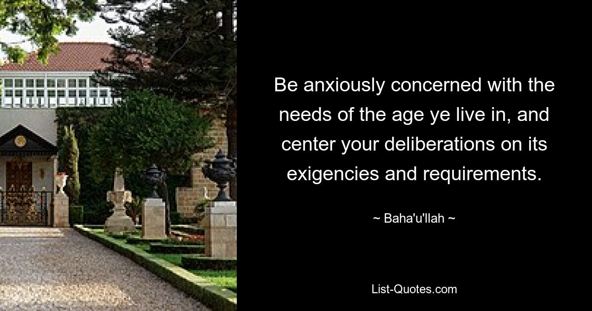 Be anxiously concerned with the needs of the age ye live in, and center your deliberations on its exigencies and requirements. — © Baha'u'llah