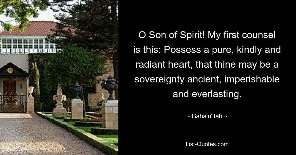 O Son of Spirit! My first counsel is this: Possess a pure, kindly and radiant heart, that thine may be a sovereignty ancient, imperishable and everlasting. — © Baha'u'llah