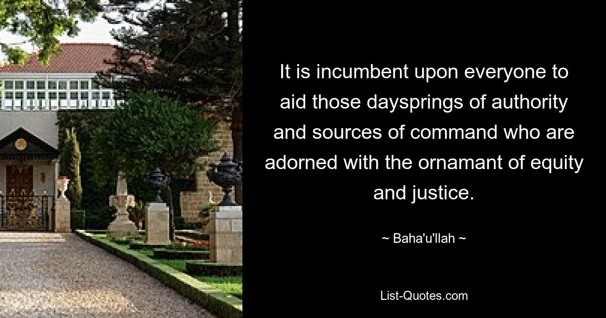 It is incumbent upon everyone to aid those daysprings of authority and sources of command who are adorned with the ornamant of equity and justice. — © Baha'u'llah