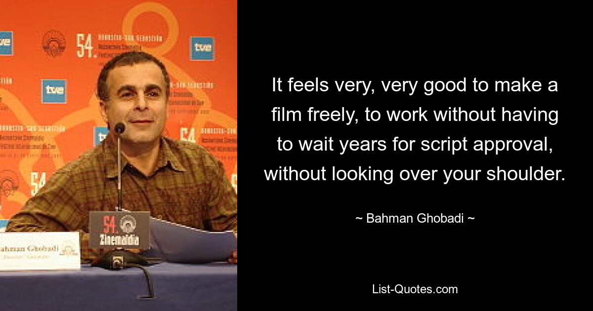 It feels very, very good to make a film freely, to work without having to wait years for script approval, without looking over your shoulder. — © Bahman Ghobadi