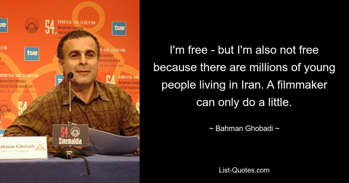 I'm free - but I'm also not free because there are millions of young people living in Iran. A filmmaker can only do a little. — © Bahman Ghobadi