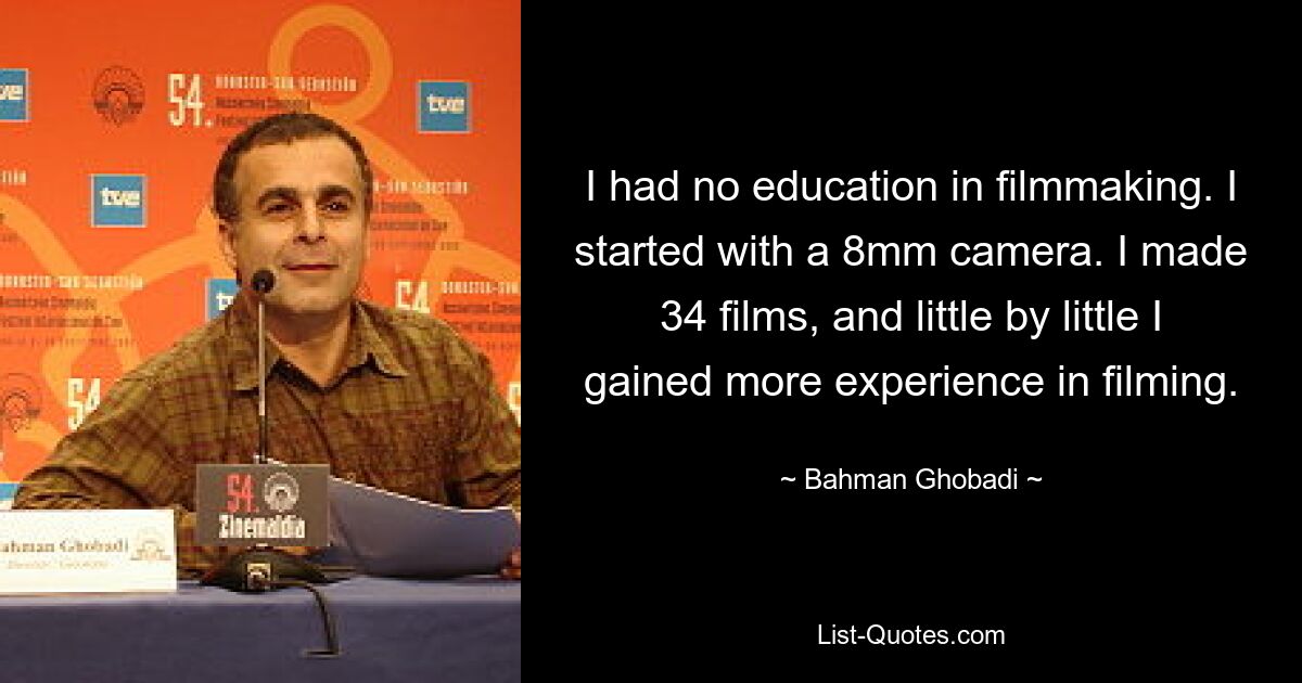 I had no education in filmmaking. I started with a 8mm camera. I made 34 films, and little by little I gained more experience in filming. — © Bahman Ghobadi