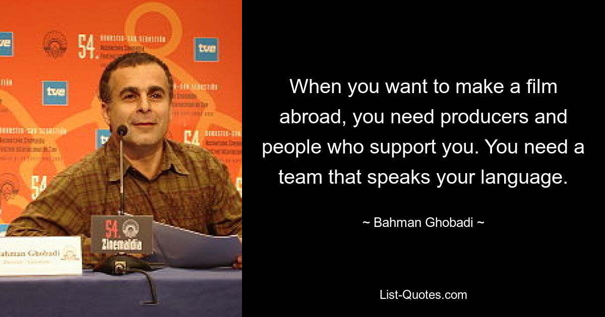 When you want to make a film abroad, you need producers and people who support you. You need a team that speaks your language. — © Bahman Ghobadi