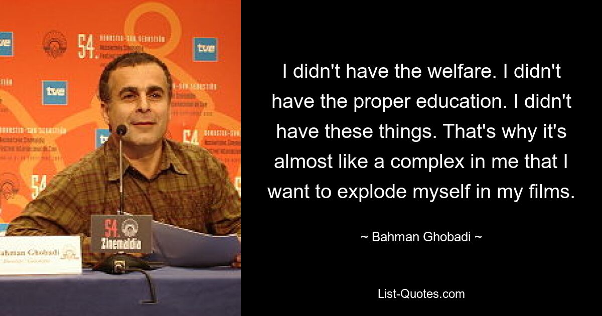 I didn't have the welfare. I didn't have the proper education. I didn't have these things. That's why it's almost like a complex in me that I want to explode myself in my films. — © Bahman Ghobadi