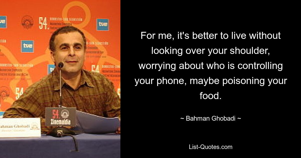 For me, it's better to live without looking over your shoulder, worrying about who is controlling your phone, maybe poisoning your food. — © Bahman Ghobadi