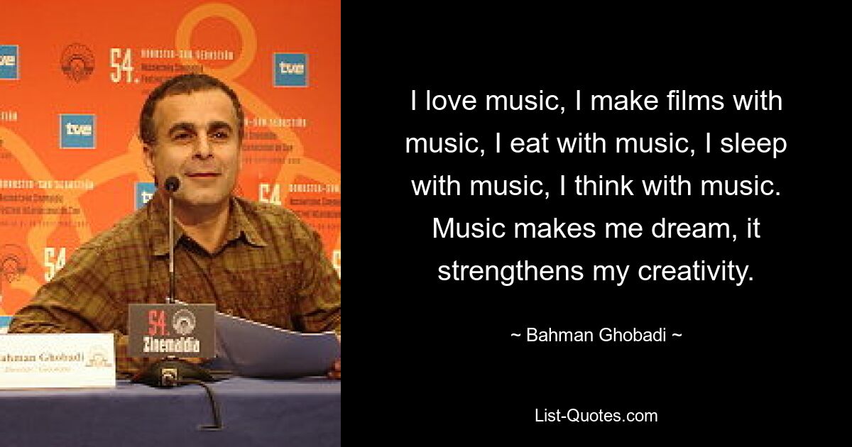 Ich liebe Musik, ich mache Filme mit Musik, ich esse mit Musik, ich schlafe mit Musik, ich denke mit Musik. Musik lässt mich träumen, sie stärkt meine Kreativität. — © Bahman Ghobadi 