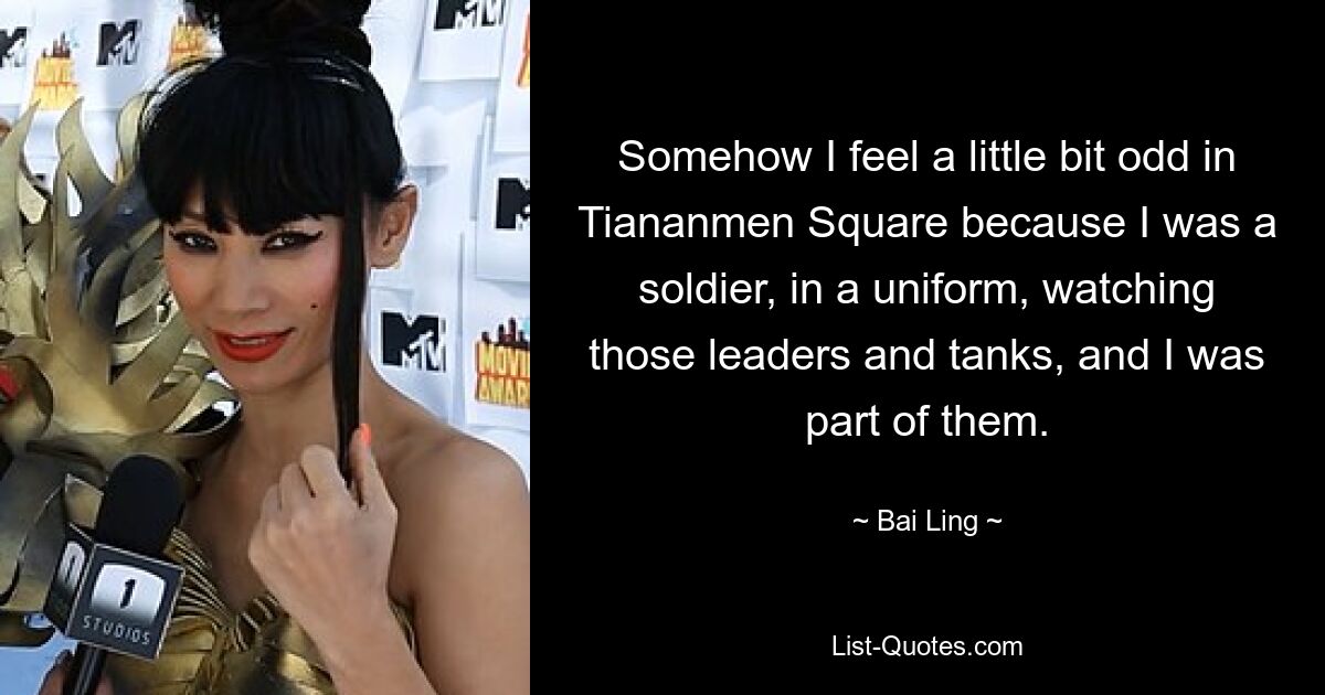 Somehow I feel a little bit odd in Tiananmen Square because I was a soldier, in a uniform, watching those leaders and tanks, and I was part of them. — © Bai Ling