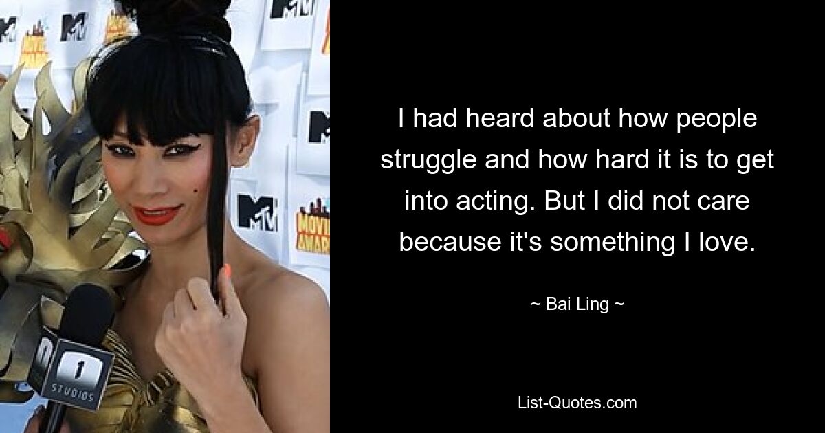 I had heard about how people struggle and how hard it is to get into acting. But I did not care because it's something I love. — © Bai Ling