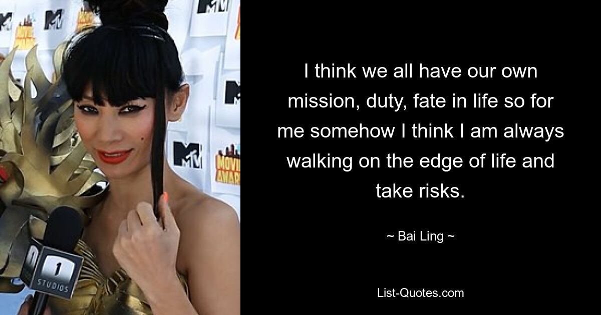 I think we all have our own mission, duty, fate in life so for me somehow I think I am always walking on the edge of life and take risks. — © Bai Ling