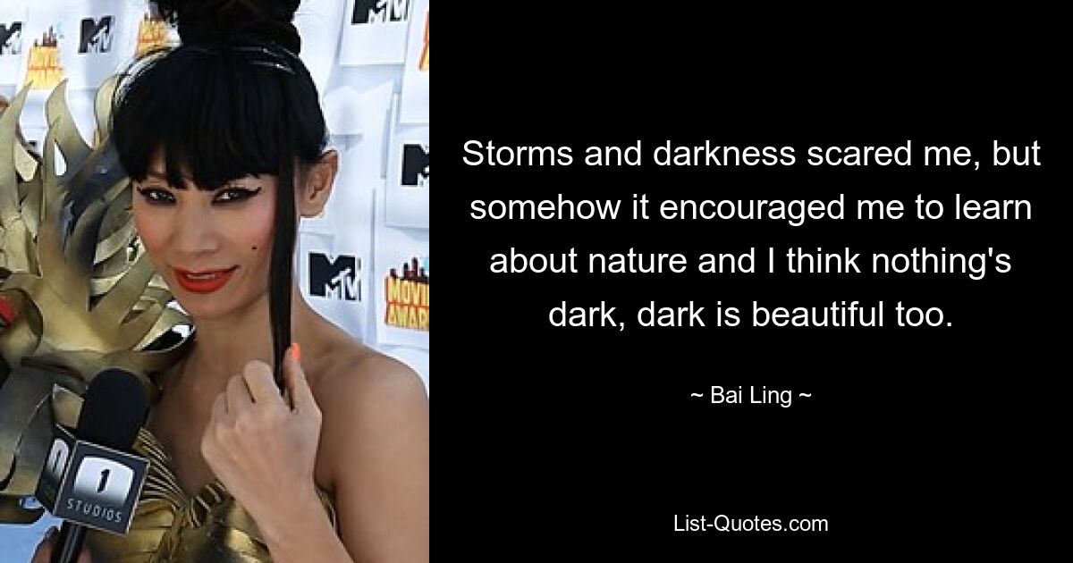 Storms and darkness scared me, but somehow it encouraged me to learn about nature and I think nothing's dark, dark is beautiful too. — © Bai Ling