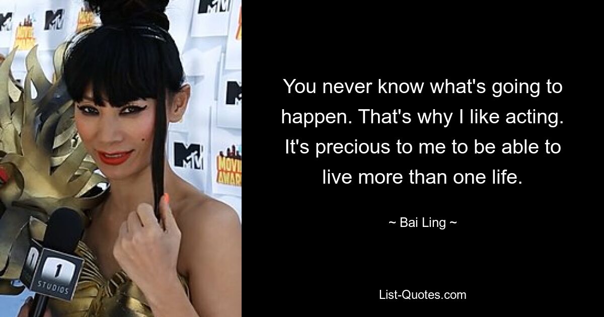 You never know what's going to happen. That's why I like acting. It's precious to me to be able to live more than one life. — © Bai Ling