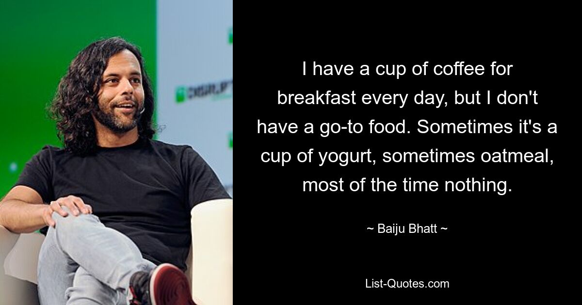 I have a cup of coffee for breakfast every day, but I don't have a go-to food. Sometimes it's a cup of yogurt, sometimes oatmeal, most of the time nothing. — © Baiju Bhatt