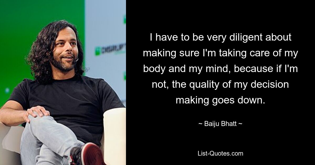 I have to be very diligent about making sure I'm taking care of my body and my mind, because if I'm not, the quality of my decision making goes down. — © Baiju Bhatt