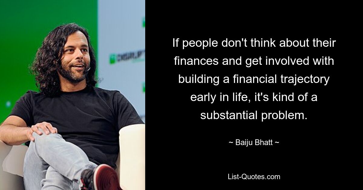 If people don't think about their finances and get involved with building a financial trajectory early in life, it's kind of a substantial problem. — © Baiju Bhatt