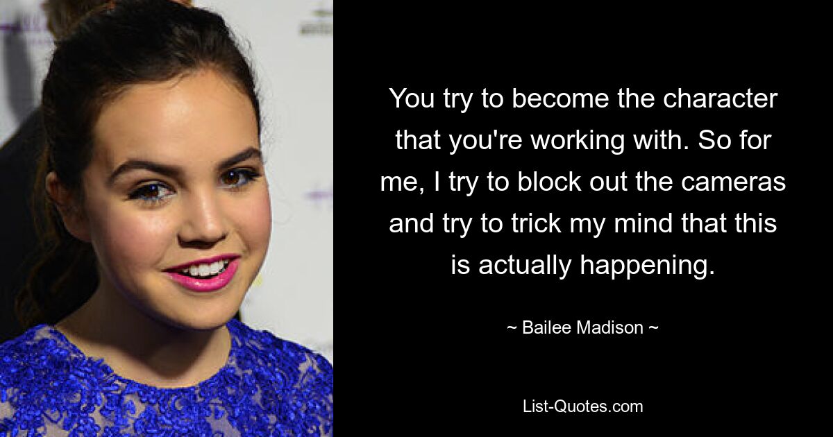 You try to become the character that you're working with. So for me, I try to block out the cameras and try to trick my mind that this is actually happening. — © Bailee Madison