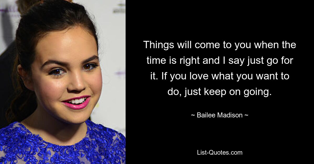 Things will come to you when the time is right and I say just go for it. If you love what you want to do, just keep on going. — © Bailee Madison