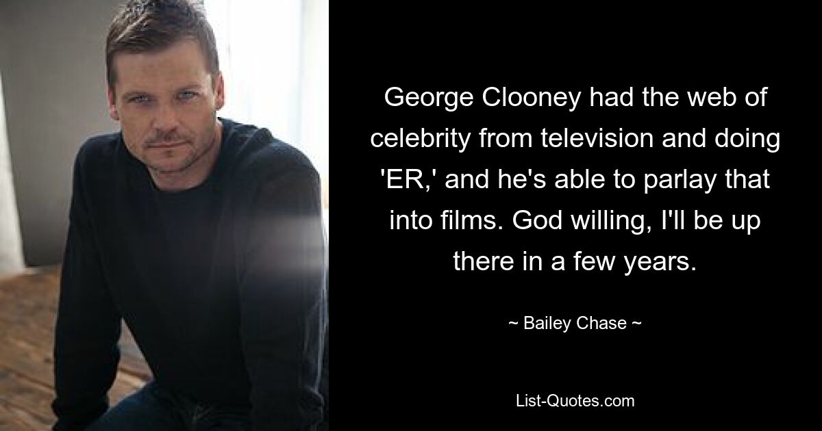 George Clooney had the web of celebrity from television and doing 'ER,' and he's able to parlay that into films. God willing, I'll be up there in a few years. — © Bailey Chase