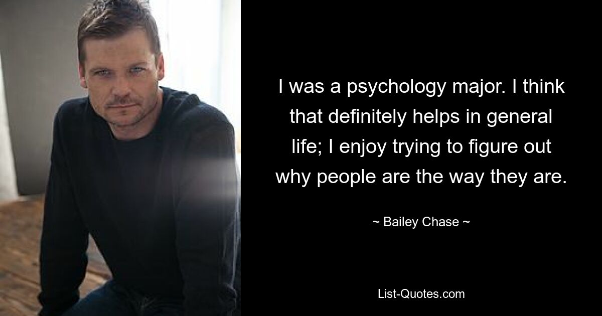 I was a psychology major. I think that definitely helps in general life; I enjoy trying to figure out why people are the way they are. — © Bailey Chase