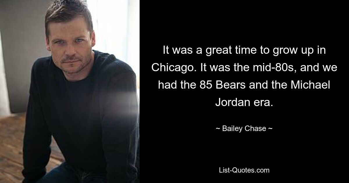 It was a great time to grow up in Chicago. It was the mid-80s, and we had the 85 Bears and the Michael Jordan era. — © Bailey Chase