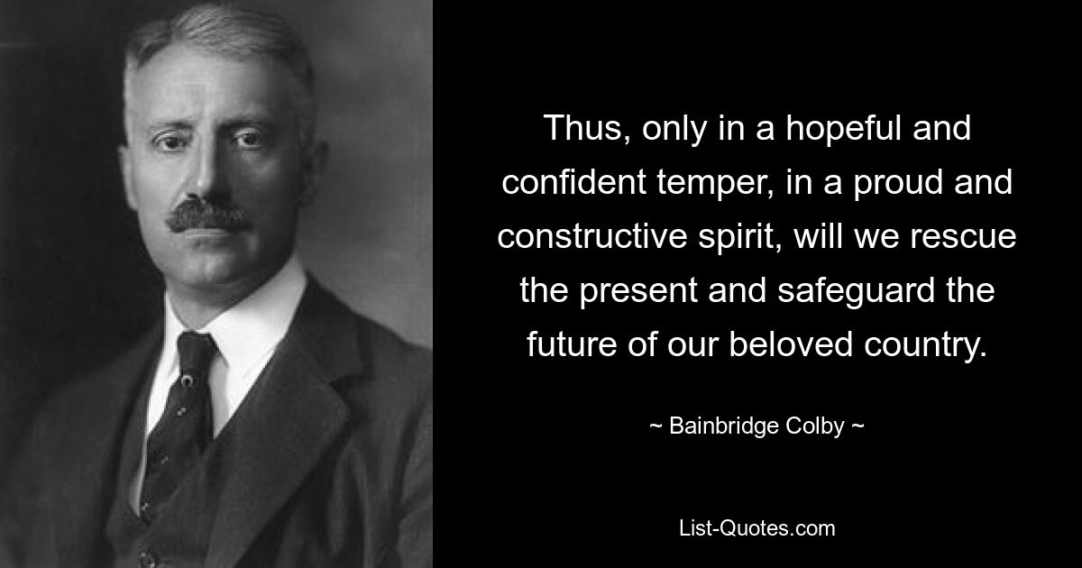 Thus, only in a hopeful and confident temper, in a proud and constructive spirit, will we rescue the present and safeguard the future of our beloved country. — © Bainbridge Colby