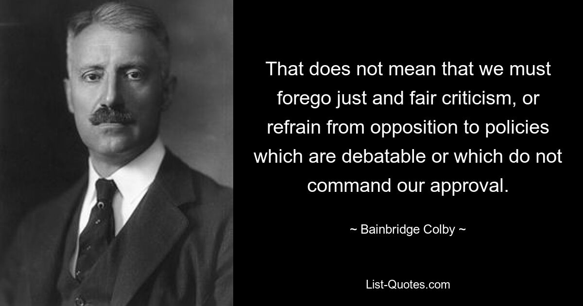 That does not mean that we must forego just and fair criticism, or refrain from opposition to policies which are debatable or which do not command our approval. — © Bainbridge Colby