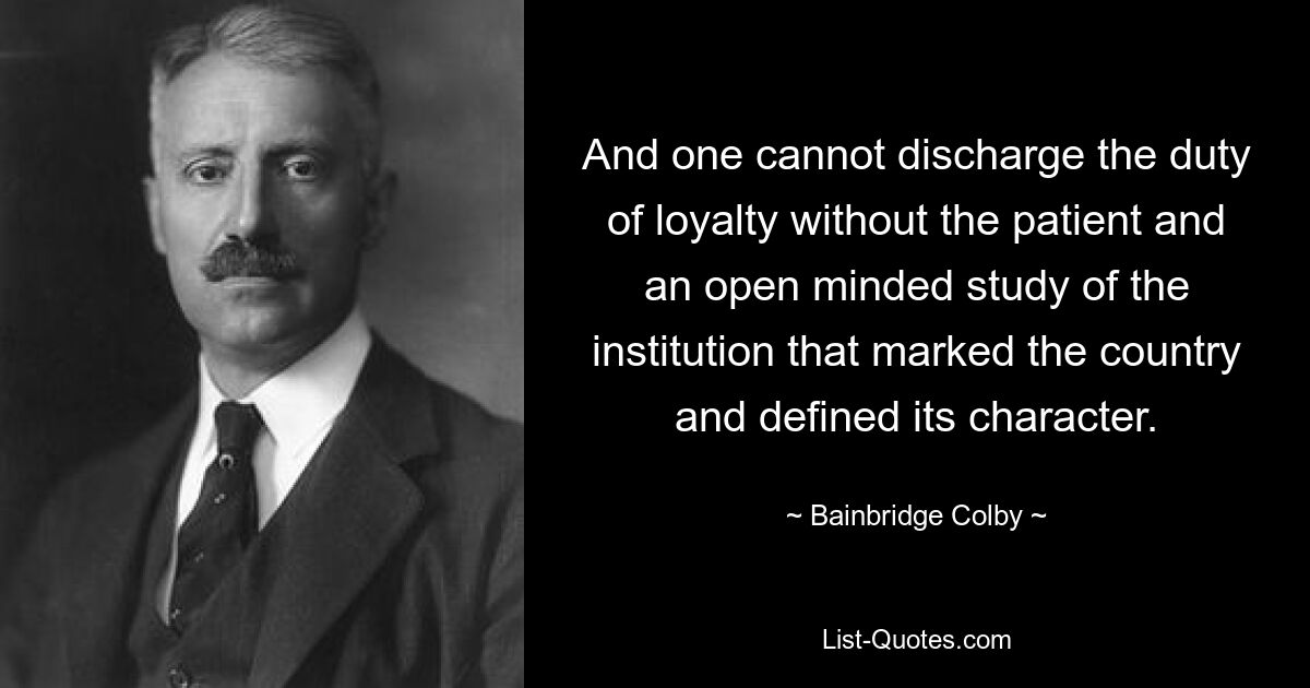 And one cannot discharge the duty of loyalty without the patient and an open minded study of the institution that marked the country and defined its character. — © Bainbridge Colby