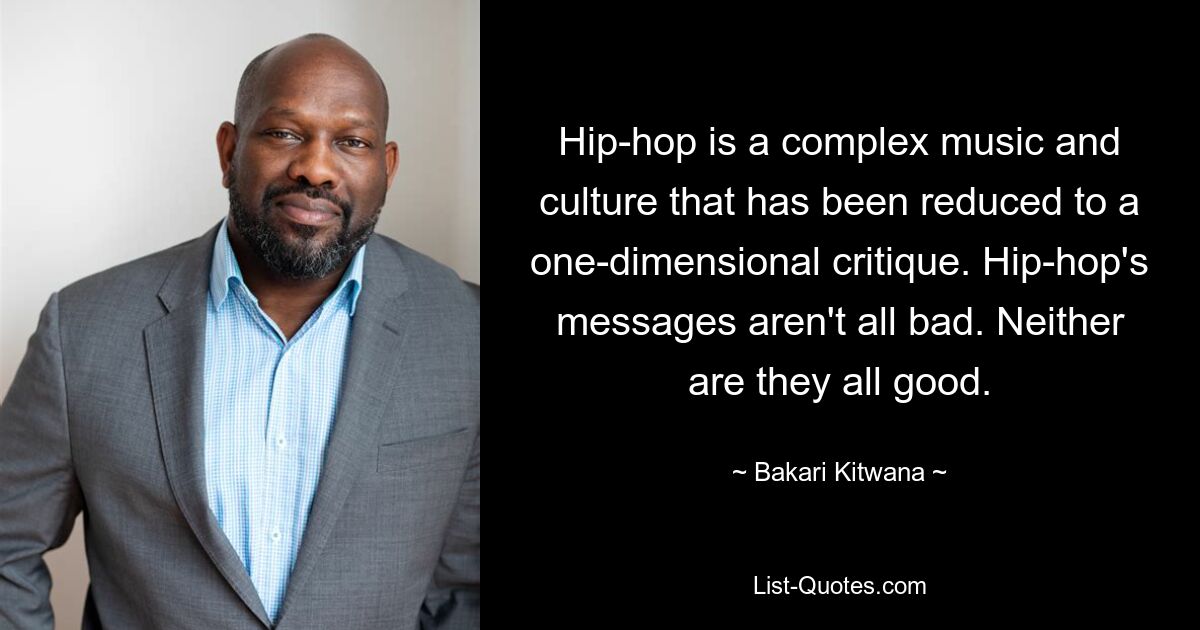 Hip-hop is a complex music and culture that has been reduced to a one-dimensional critique. Hip-hop's messages aren't all bad. Neither are they all good. — © Bakari Kitwana