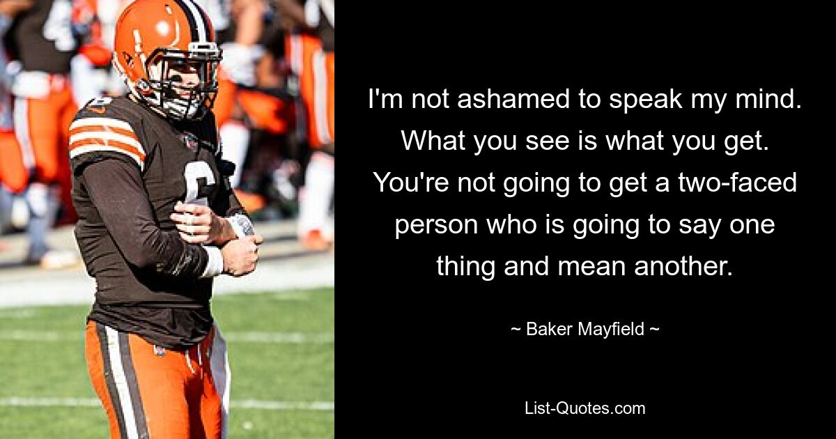 I'm not ashamed to speak my mind. What you see is what you get. You're not going to get a two-faced person who is going to say one thing and mean another. — © Baker Mayfield