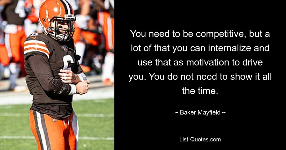 You need to be competitive, but a lot of that you can internalize and use that as motivation to drive you. You do not need to show it all the time. — © Baker Mayfield