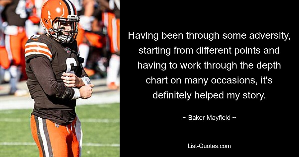 Having been through some adversity, starting from different points and having to work through the depth chart on many occasions, it's definitely helped my story. — © Baker Mayfield