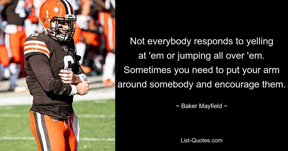 Not everybody responds to yelling at 'em or jumping all over 'em. Sometimes you need to put your arm around somebody and encourage them. — © Baker Mayfield